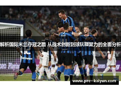 解析国际米兰夺冠之路 从战术创新到球队凝聚力的全面分析