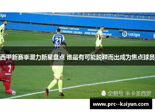 西甲新赛季潜力新星盘点 谁最有可能脱颖而出成为焦点球员