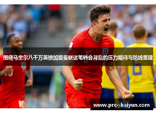 围绕马奎尔八千万英镑加盟曼联这笔转会背后的压力期待与防线重建