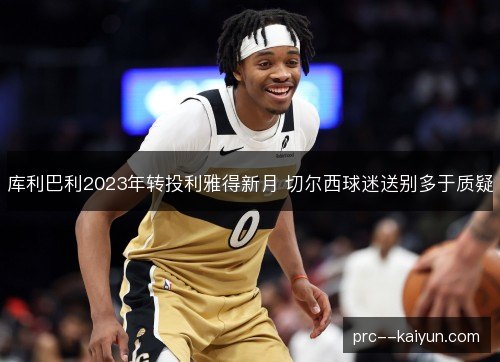 库利巴利2023年转投利雅得新月 切尔西球迷送别多于质疑